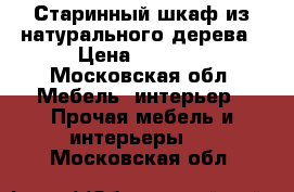 Старинный шкаф из натурального дерева › Цена ­ 5 000 - Московская обл. Мебель, интерьер » Прочая мебель и интерьеры   . Московская обл.